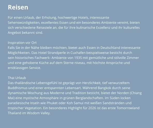 Reisen Für einen Urlaub, der Erholung, hochwertige Hotels, interessante  Sehenswürdigkeiten, exzellentes Essen und ein besonderes Ambiente vereint, bieten  sich verschiedene Reiseziele an, die für ihre kulinarische Exzellenz und ihr kulturelles  Angebot bekannt sind.   Inspiration vor Ort Falls Sie in der Nähe bleiben möchten, bietet auch Essen in Deutschland interessante  Möglichkeiten. Das Hotel Strandperle in Cuxhafen beispielsweise besticht durch  sein historisches Fachwerk- Ambiente von 1935 mit gemütliche und stilvolle Zimmer  und eine gehobene Küche auf dem Sterne niveau, mit höchste Ansprüche und erstklassigen Service.  Thai Urlaub Das thailändische Lebensgefühl ist geprägt von Herzlichkeit, tief verwurzeltem  Buddhismus und einer entspannten Lebensart. Während Bangkok durch seine  dynamische Mischung aus Moderne und Tradition besticht, bietet der Norden (Chiang  Mai) eine mystische Atmosphäre in grünen Berglandschaften. Im Süden locken  paradiesische Inseln wie Phuket oder Koh Samui mit weißen Sandstränden und  tropischer Vegetation. Ein besonderes Highlight für 2026 ist das erste Tomorrowland  Thailand im Wisdom Valley.
