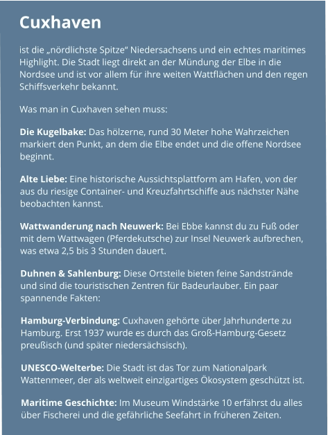 Cuxhaven  ist die „nördlichste Spitze“ Niedersachsens und ein echtes maritimes Highlight. Die Stadt liegt direkt an der Mündung der Elbe in die Nordsee und ist vor allem für ihre weiten Wattflächen und den regen Schiffsverkehr bekannt. Was man in Cuxhaven sehen muss: Die Kugelbake: Das hölzerne, rund 30 Meter hohe Wahrzeichen markiert den Punkt, an dem die Elbe endet und die offene Nordsee beginnt. Alte Liebe: Eine historische Aussichtsplattform am Hafen, von der aus du riesige Container- und Kreuzfahrtschiffe aus nächster Nähe beobachten kannst. Wattwanderung nach Neuwerk: Bei Ebbe kannst du zu Fuß oder mit dem Wattwagen (Pferdekutsche) zur Insel Neuwerk aufbrechen, was etwa 2,5 bis 3 Stunden dauert. Duhnen & Sahlenburg: Diese Ortsteile bieten feine Sandstrände und sind die touristischen Zentren für Badeurlauber. Ein paar spannende Fakten: Hamburg-Verbindung: Cuxhaven gehörte über Jahrhunderte zu Hamburg. Erst 1937 wurde es durch das Groß-Hamburg-Gesetz preußisch (und später niedersächsisch). UNESCO-Welterbe: Die Stadt ist das Tor zum Nationalpark Wattenmeer, der als weltweit einzigartiges Ökosystem geschützt ist. Maritime Geschichte: Im Museum Windstärke 10 erfährst du alles über Fischerei und die gefährliche Seefahrt in früheren Zeiten.