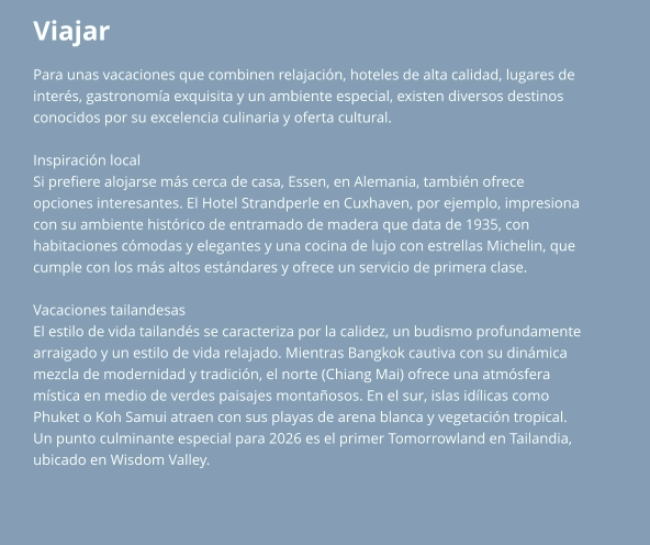 Viajar Para unas vacaciones que combinen relajación, hoteles de alta calidad, lugares de  interés, gastronomía exquisita y un ambiente especial, existen diversos destinos  conocidos por su excelencia culinaria y oferta cultural.  Inspiración local Si prefiere alojarse más cerca de casa, Essen, en Alemania, también ofrece  opciones interesantes. El Hotel Strandperle en Cuxhaven, por ejemplo, impresiona  con su ambiente histórico de entramado de madera que data de 1935, con  habitaciones cómodas y elegantes y una cocina de lujo con estrellas Michelin, que  cumple con los más altos estándares y ofrece un servicio de primera clase.  Vacaciones tailandesas El estilo de vida tailandés se caracteriza por la calidez, un budismo profundamente  arraigado y un estilo de vida relajado. Mientras Bangkok cautiva con su dinámica  mezcla de modernidad y tradición, el norte (Chiang Mai) ofrece una atmósfera  mística en medio de verdes paisajes montañosos. En el sur, islas idílicas como  Phuket o Koh Samui atraen con sus playas de arena blanca y vegetación tropical.  Un punto culminante especial para 2026 es el primer Tomorrowland en Tailandia,  ubicado en Wisdom Valley.