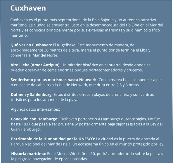 Cuxhaven  Cuxhaven es el punto más septentrional de la Baja Sajonia y un auténtico atractivo marítimo. La ciudad se encuentra justo en la desembocadura del río Elba en el Mar del Norte y es conocida principalmente por sus extensas marismas y su dinámico tráfico marítimo. Qué ver en Cuxhaven: El Kugelbake: Este monumento de madera, de aproximadamente 30 metros de altura, marca el punto donde termina el Elba y comienza el Mar del Norte. Alte Liebe (Amor Antiguo): Un mirador histórico en el puerto, desde donde se pueden observar de cerca enormes buques portacontenedores y cruceros. Senderismo por las marismas hasta Neuwerk: Con la marea baja, se puede ir a pie o en coche de caballos a la isla de Neuwerk, que dura entre 2,5 y 3 horas. Duhnen y Sahlenburg: Estos distritos ofrecen playas de arena fina y son centros turísticos para los amantes de la playa.  Algunos datos interesantes: Conexión con Hamburgo: Cuxhaven perteneció a Hamburgo durante siglos. No fue hasta 1937 que pasó a ser prusiana (y posteriormente baja sajona) gracias a la Ley del Gran Hamburgo. Patrimonio de la Humanidad por la UNESCO: La ciudad es la puerta de entrada al Parque Nacional del Mar de Frisia, un ecosistema único en el mundo protegido por ley. Historia marítima: En el Museo Windstärke 10, podrá aprender todo sobre la pesca y la peligrosa navegación de épocas pasadas.