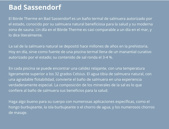 Bad Sassendorf El Börde Therme en Bad Sassendorf es un baño termal de salmuera autorizado por  el estado, conocido por su salmuera natural beneficiosa para la salud y su moderna  zona de sauna. Un día en el Börde Therme es casi comparable a un día en el mar, y  lo dice literalmente.  La sal de la salmuera natural se depositó hace millones de años en la prehistoria.  Hoy en día, sirve como fuente de una piscina termal llena de un manantial curativo  autorizado por el estado; su contenido de sal ronda el 3-4 %.  En cada piscina se puede encontrar una calidez relajante, con una temperatura  ligeramente superior a los 32 grados Celsius. El agua tibia de salmuera natural, con  una agradable flotabilidad, convierte el baño de salmuera en una experiencia  verdaderamente especial. La composición de los minerales de la sal es lo que  confiere al baño de salmuera sus beneficios para la salud.  Haga algo bueno para su cuerpo con numerosas aplicaciones específicas, como el  hongo burbujeante, la isla burbujeante o el chorro de agua, y los numerosos chorros  de masaje.