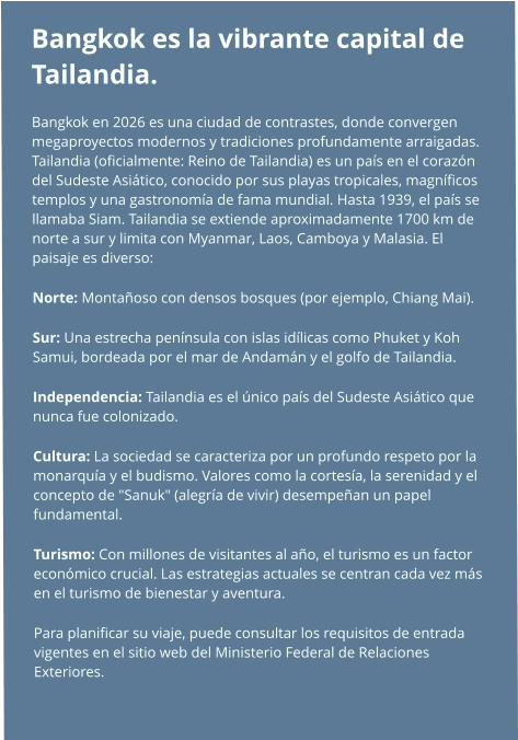 Bangkok es la vibrante capital de Tailandia. Bangkok en 2026 es una ciudad de contrastes, donde convergen megaproyectos modernos y tradiciones profundamente arraigadas. Tailandia (oficialmente: Reino de Tailandia) es un país en el corazón del Sudeste Asiático, conocido por sus playas tropicales, magníficos templos y una gastronomía de fama mundial. Hasta 1939, el país se llamaba Siam. Tailandia se extiende aproximadamente 1700 km de norte a sur y limita con Myanmar, Laos, Camboya y Malasia. El paisaje es diverso: Norte: Montañoso con densos bosques (por ejemplo, Chiang Mai). Sur: Una estrecha península con islas idílicas como Phuket y Koh Samui, bordeada por el mar de Andamán y el golfo de Tailandia. Independencia: Tailandia es el único país del Sudeste Asiático que nunca fue colonizado. Cultura: La sociedad se caracteriza por un profundo respeto por la monarquía y el budismo. Valores como la cortesía, la serenidad y el concepto de "Sanuk" (alegría de vivir) desempeñan un papel fundamental. Turismo: Con millones de visitantes al año, el turismo es un factor económico crucial. Las estrategias actuales se centran cada vez más en el turismo de bienestar y aventura. Para planificar su viaje, puede consultar los requisitos de entrada vigentes en el sitio web del Ministerio Federal de Relaciones Exteriores.