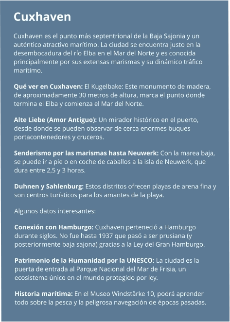 Cuxhaven  Cuxhaven es el punto más septentrional de la Baja Sajonia y un auténtico atractivo marítimo. La ciudad se encuentra justo en la desembocadura del río Elba en el Mar del Norte y es conocida principalmente por sus extensas marismas y su dinámico tráfico marítimo. Qué ver en Cuxhaven: El Kugelbake: Este monumento de madera, de aproximadamente 30 metros de altura, marca el punto donde termina el Elba y comienza el Mar del Norte. Alte Liebe (Amor Antiguo): Un mirador histórico en el puerto, desde donde se pueden observar de cerca enormes buques portacontenedores y cruceros. Senderismo por las marismas hasta Neuwerk: Con la marea baja, se puede ir a pie o en coche de caballos a la isla de Neuwerk, que dura entre 2,5 y 3 horas. Duhnen y Sahlenburg: Estos distritos ofrecen playas de arena fina y son centros turísticos para los amantes de la playa.  Algunos datos interesantes: Conexión con Hamburgo: Cuxhaven perteneció a Hamburgo durante siglos. No fue hasta 1937 que pasó a ser prusiana (y posteriormente baja sajona) gracias a la Ley del Gran Hamburgo. Patrimonio de la Humanidad por la UNESCO: La ciudad es la puerta de entrada al Parque Nacional del Mar de Frisia, un ecosistema único en el mundo protegido por ley. Historia marítima: En el Museo Windstärke 10, podrá aprender todo sobre la pesca y la peligrosa navegación de épocas pasadas.
