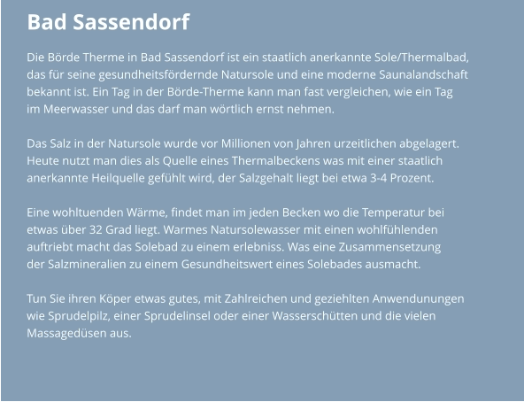 Bad Sassendorf Die Börde Therme in Bad Sassendorf ist ein staatlich anerkannte Sole/Thermalbad,  das für seine gesundheitsfördernde Natursole und eine moderne Saunalandschaft  bekannt ist. Ein Tag in der Börde-Therme kann man fast vergleichen, wie ein Tag  im Meerwasser und das darf man wörtlich ernst nehmen.   Das Salz in der Natursole wurde vor Millionen von Jahren urzeitlichen abgelagert.  Heute nutzt man dies als Quelle eines Thermalbeckens was mit einer staatlich  anerkannte Heilquelle gefühlt wird, der Salzgehalt liegt bei etwa 3-4 Prozent.  Eine wohltuenden Wärme, findet man im jeden Becken wo die Temperatur bei etwas über 32 Grad liegt. Warmes Natursolewasser mit einen wohlfühlenden auftriebt macht das Solebad zu einem erlebniss. Was eine Zusammensetzung  der Salzmineralien zu einem Gesundheitswert eines Solebades ausmacht.  Tun Sie ihren Köper etwas gutes, mit Zahlreichen und geziehlten Anwendunungen  wie Sprudelpilz, einer Sprudelinsel oder einer Wasserschütten und die vielen  Massagedüsen aus.