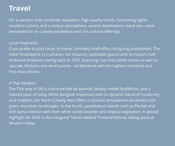 Travel For a vacation that combines relaxation, high-quality hotels, fascinating sights,  excellent cuisine, and a unique atmosphere, several destinations stand out—each  renowned for its culinary excellence and rich cultural offerings.  Local Inspiration If you prefer to stay closer to home, Germany itself offers intriguing possibilities. The  Hotel Strandperle in Cuxhaven, for instance, captivates guests with its historic half- timbered ambiance dating back to 1935, featuring cozy and stylish rooms as well as  upscale, Michelin-star-level cuisine—all delivered with the highest standards and  first-class service.  A Thai Vacation The Thai way of life is characterized by warmth, deeply rooted Buddhism, and a  relaxed pace of living. While Bangkok impresses with its dynamic blend of modernity  and tradition, the North (Chiang Mai) offers a mystical atmosphere set amidst lush  green mountain landscapes. In the South, paradisiacal islands such as Phuket and  Koh Samui beckon with their white sandy beaches and tropical vegetation. A special  highlight for 2026 is the inaugural Tomorrowland Thailand festival, taking place at  Wisdom Valley.