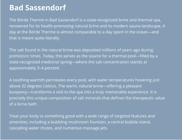 Bad Sassendorf The Börde Therme in Bad Sassendorf is a state-recognized brine and thermal spa,  renowned for its health-promoting natural brine and its modern sauna landscape. A  day at the Börde Therme is almost comparable to a day spent in the ocean—and  that is meant quite literally.  The salt found in the natural brine was deposited millions of years ago during  prehistoric times. Today, this serves as the source for a thermal pool—filled by a  state-recognized medicinal spring—where the salt concentration stands at  approximately 3–4 percent.  A soothing warmth permeates every pool, with water temperatures hovering just  above 32 degrees Celsius. The warm, natural brine—offering a pleasant  buoyancy—transforms a visit to the spa into a truly memorable experience. It is  precisely this unique composition of salt minerals that defines the therapeutic value  of a brine bath.  Treat your body to something good with a wide range of targeted features and  amenities, including a bubbling mushroom fountain, a central bubble island,  cascading water chutes, and numerous massage jets.